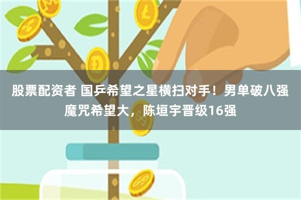 股票配资者 国乒希望之星横扫对手！男单破八强魔咒希望大，陈垣宇晋级16强