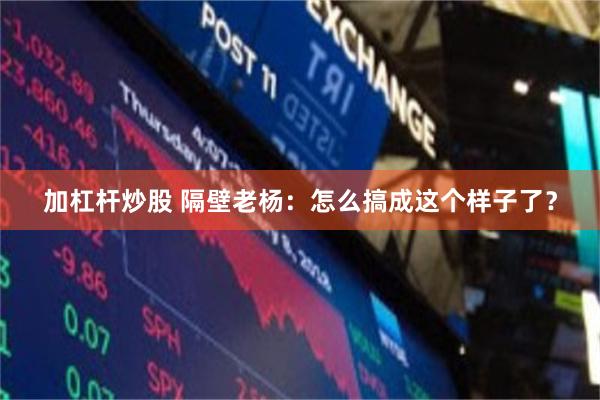 加杠杆炒股 隔壁老杨：怎么搞成这个样子了？
