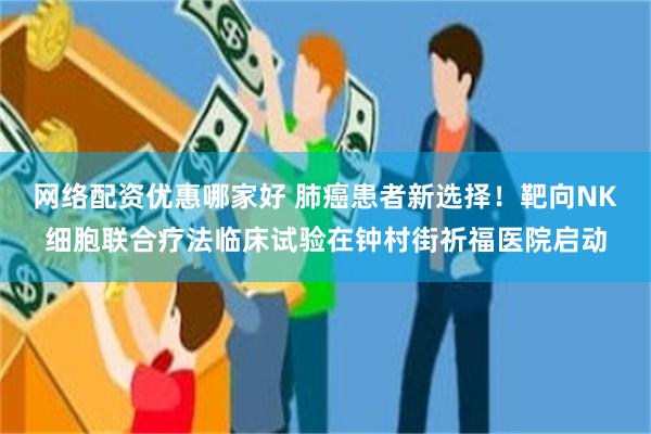 网络配资优惠哪家好 肺癌患者新选择！靶向NK细胞联合疗法临床试验在钟村街祈福医院启动