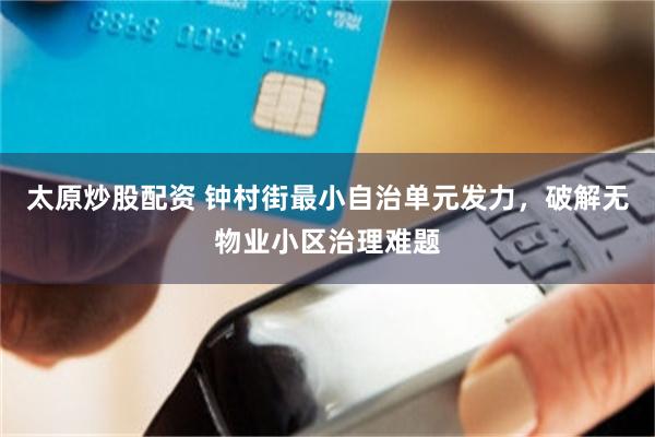 太原炒股配资 钟村街最小自治单元发力，破解无物业小区治理难题