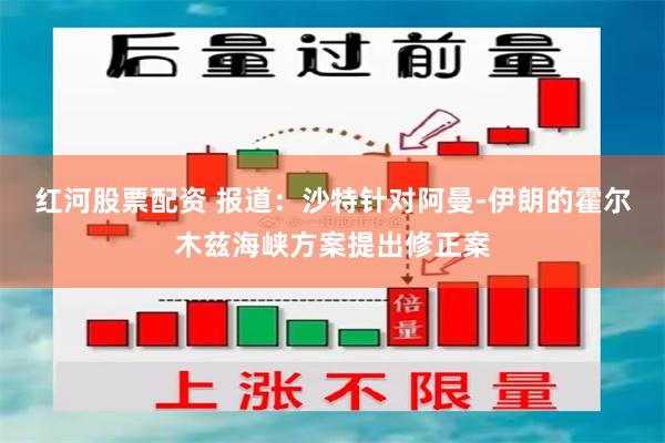 红河股票配资 报道：沙特针对阿曼-伊朗的霍尔木兹海峡方案提出修正案