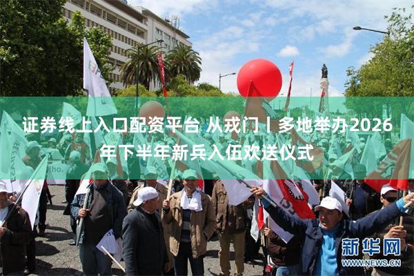 证券线上入口配资平台 从戎门丨多地举办2026年下半年新兵入伍欢送仪式