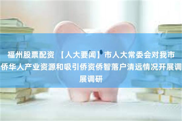 福州股票配资 【人大要闻】市人大常委会对我市华侨华人产业资源和吸引侨资侨智落户清远情况开展调研