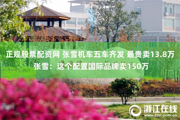 正规股票配资网 张雪机车五车齐发 最贵卖13.8万 张雪：这个配置国际品牌卖150万