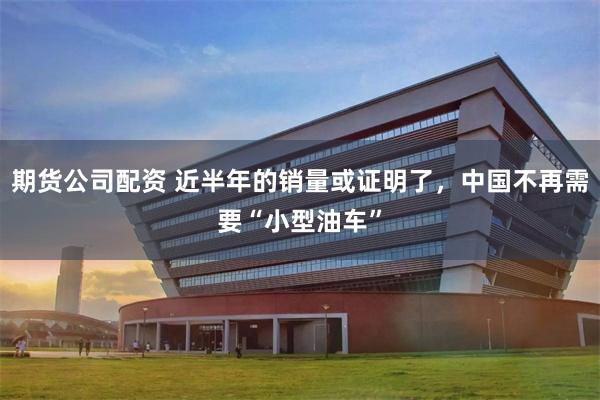 期货公司配资 近半年的销量或证明了,中国不再需要“小型油车”