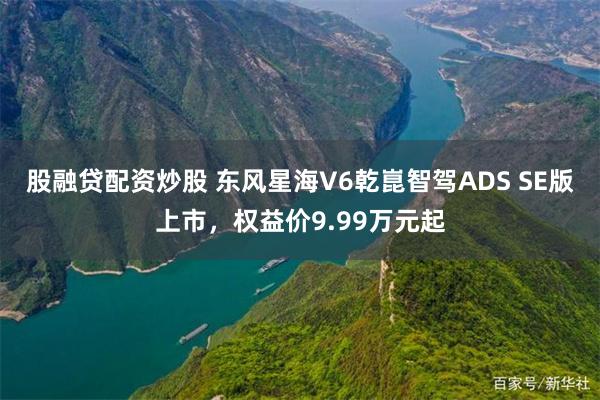 股融贷配资炒股 东风星海V6乾崑智驾ADS SE版上市，权益价9.99万元起