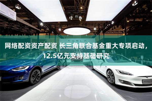 网络配资资产配资 长三角联合基金重大专项启动，12.5亿元支持基础研究