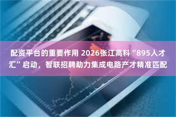 配资平台的重要作用 2026张江高科“895人才汇”启动，智联招聘助力集成电路产才精准匹配
