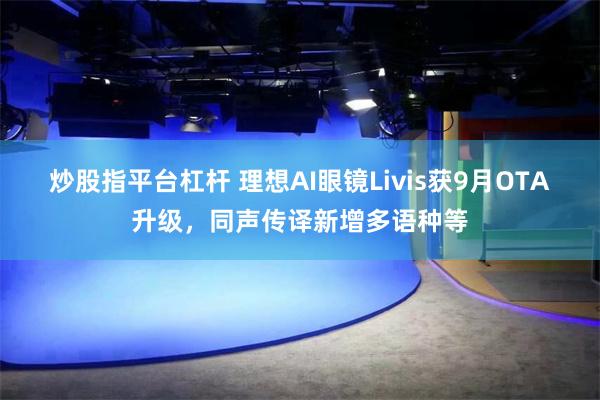 炒股指平台杠杆 理想AI眼镜Livis获9月OTA升级，同声传译新增多语种等