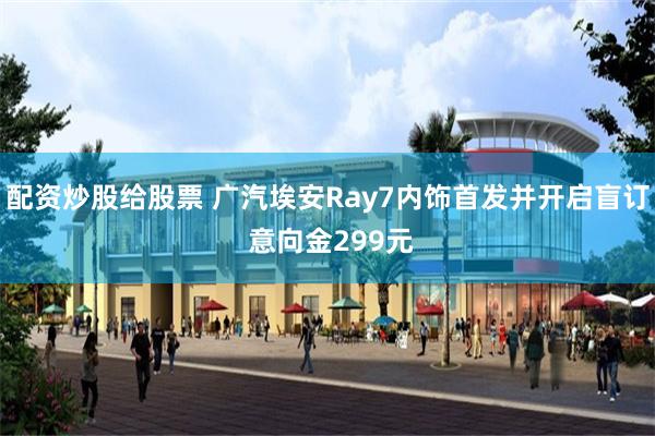 配资炒股给股票 广汽埃安Ray7内饰首发并开启盲订 意向金299元