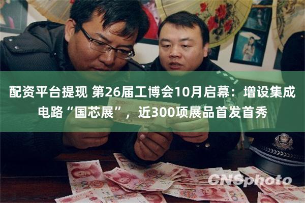 配资平台提现 第26届工博会10月启幕：增设集成电路“国芯展”，近300项展品首发首秀