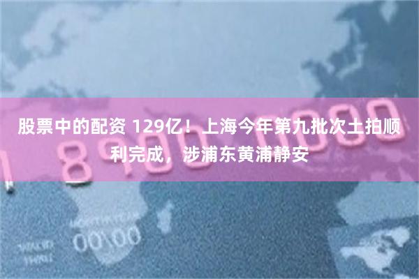 股票中的配资 129亿！上海今年第九批次土拍顺利完成，涉浦东黄浦静安