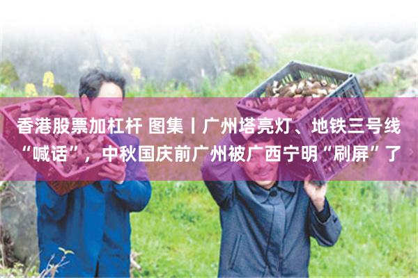 香港股票加杠杆 图集丨广州塔亮灯、地铁三号线“喊话”，中秋国庆前广州被广西宁明“刷屏”了
