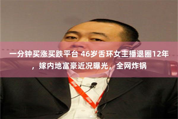 一分钟买涨买跌平台 46岁舌环女主播退圈12年，嫁内地富豪近况曝光，全网炸锅