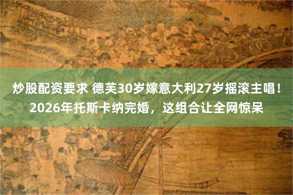 炒股配资要求 德芙30岁嫁意大利27岁摇滚主唱!2026年托斯卡纳完婚,这组合让全网惊呆
