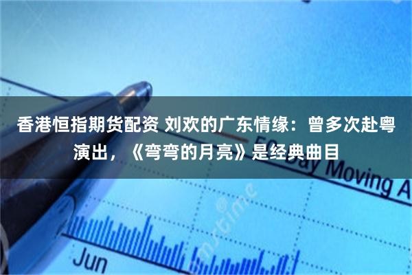 香港恒指期货配资 刘欢的广东情缘：曾多次赴粤演出，《弯弯的月亮》是经典曲目