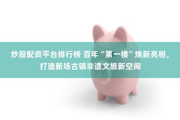 炒股配资平台排行榜 百年“第一楼”焕新亮相，打造新场古镇非遗文旅新空间
