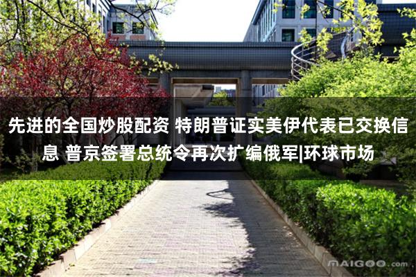 先进的全国炒股配资 特朗普证实美伊代表已交换信息 普京签署总统令再次扩编俄军|环球市场