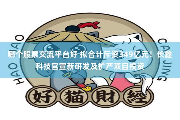 哪个股票交流平台好 拟合计斥资349亿元！长鑫科技官宣新研发及扩产项目投资