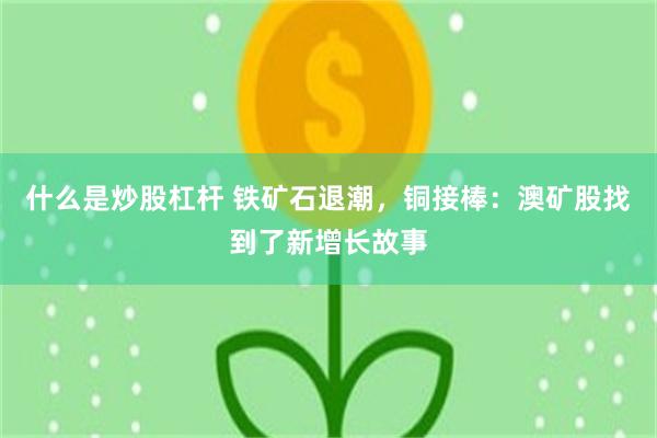 什么是炒股杠杆 铁矿石退潮，铜接棒：澳矿股找到了新增长故事