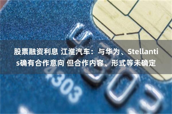 股票融资利息 江淮汽车：与华为、Stellantis确有合作意向 但合作内容、形式等未确定