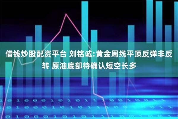 借钱炒股配资平台 刘铭诚:黄金周线平顶反弹非反转 原油底部待确认短空长多