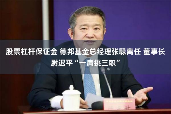 股票杠杆保证金 德邦基金总经理张騄离任 董事长尉迟平“一肩挑三职”