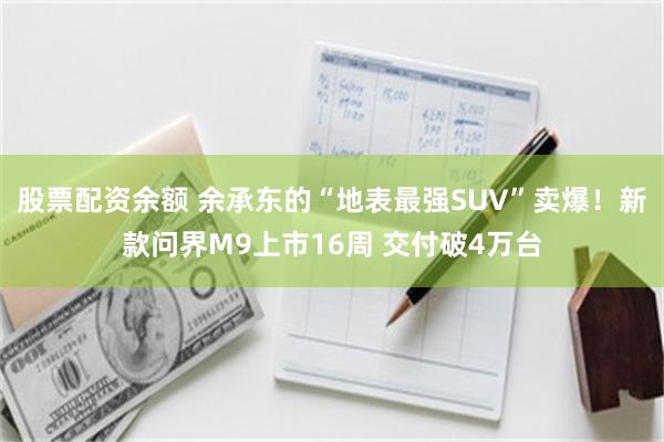 股票配资余额 余承东的“地表最强SUV”卖爆！新款问界M9上市16周 交付破4万台