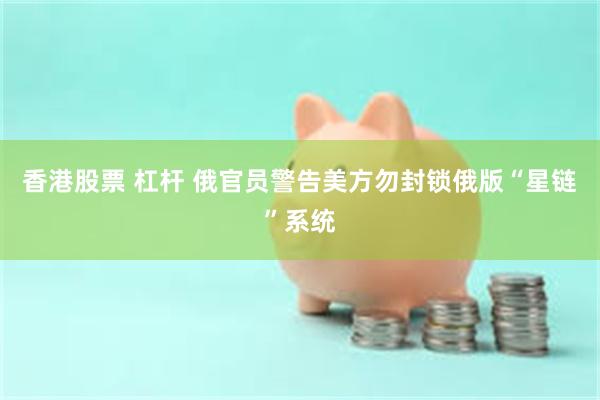 香港股票 杠杆 俄官员警告美方勿封锁俄版“星链”系统