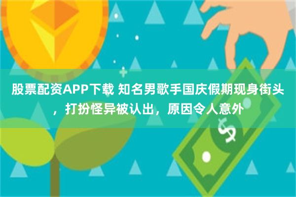 股票配资APP下载 知名男歌手国庆假期现身街头，打扮怪异被认出，原因令人意外