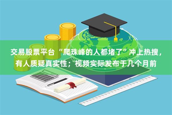 交易股票平台 “爬珠峰的人都堵了”冲上热搜，有人质疑真实性；视频实际发布于几个月前