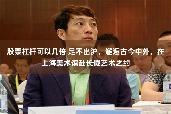 股票杠杆可以几倍 足不出沪，邂逅古今中外，在上海美术馆赴长假艺术之约
