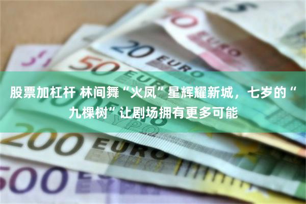 股票加杠杆 林间舞“火凤”星辉耀新城，七岁的“九棵树”让剧场拥有更多可能