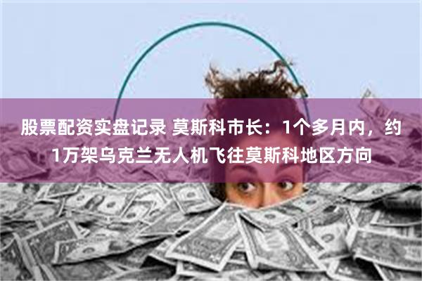 股票配资实盘记录 莫斯科市长：1个多月内，约1万架乌克兰无人机飞往莫斯科地区方向