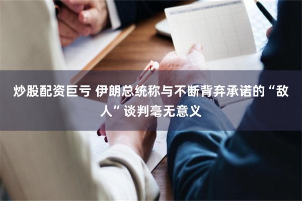 炒股配资巨亏 伊朗总统称与不断背弃承诺的“敌人”谈判毫无意义
