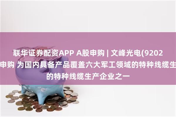 联华证券配资APP A股申购 | 文峰光电(920296.BJ)开启申购 为国内具备产品覆盖六大军工领域的特种线缆生产企业之一