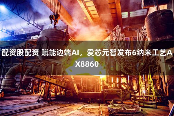 配资股配资 赋能边端AI，爱芯元智发布6纳米工艺AX8860