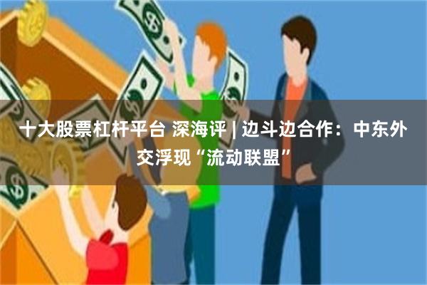十大股票杠杆平台 深海评 | 边斗边合作：中东外交浮现“流动联盟”