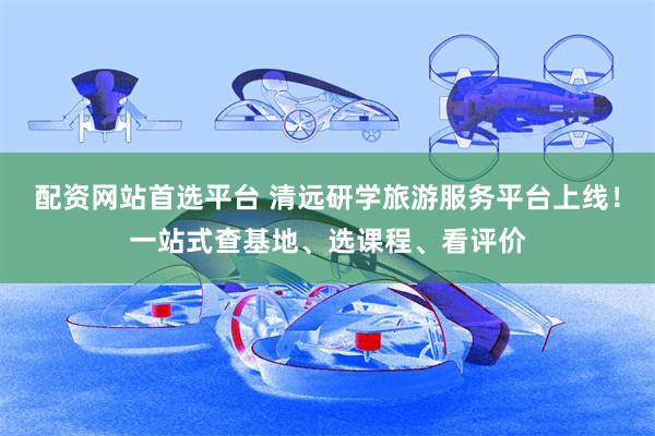 配资网站首选平台 清远研学旅游服务平台上线！一站式查基地、选课程、看评价