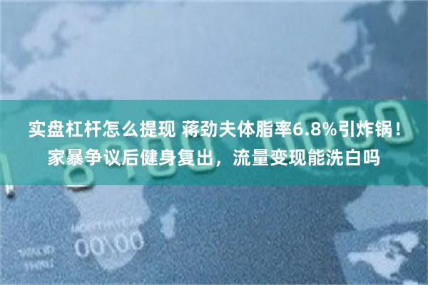 实盘杠杆怎么提现 蒋劲夫体脂率6.8%引炸锅！家暴争议后健身复出，流量变现能洗白吗