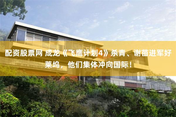 配资股票网 成龙《飞鹰计划4》杀青、谢苗进军好莱坞，他们集体冲向国际！