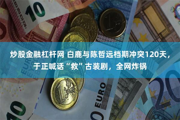 炒股金融杠杆网 白鹿与陈哲远档期冲突120天,于正喊话“救”古装剧,全网炸锅