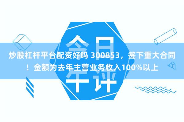 炒股杠杆平台配资好吗 300853，签下重大合同！金额为去年主营业务收入100%以上