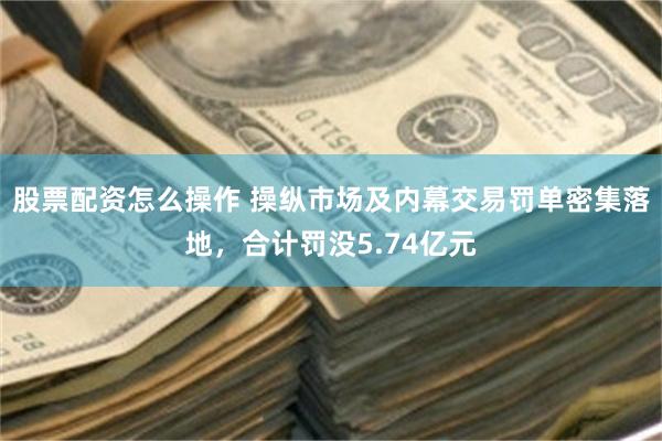 股票配资怎么操作 操纵市场及内幕交易罚单密集落地，合计罚没5.74亿元